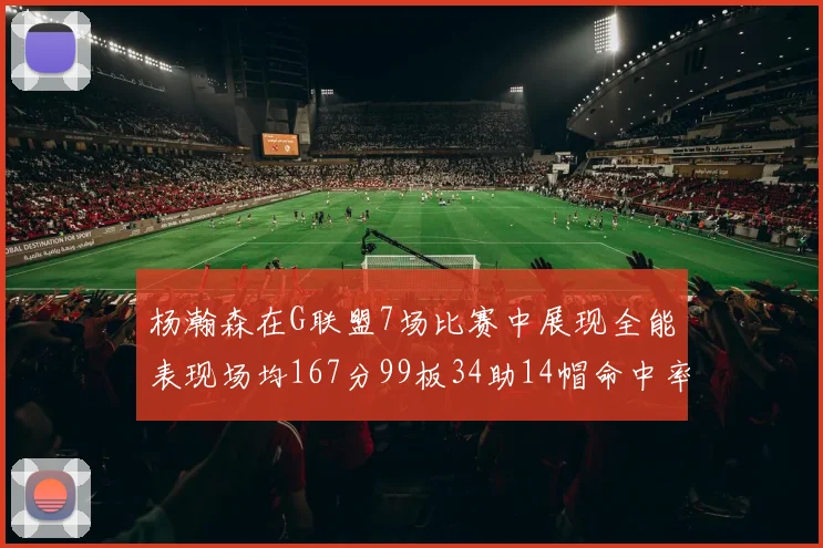 杨瀚森在G联盟7场比赛中展现全能表现场均167分99板34助14帽命中率超五成