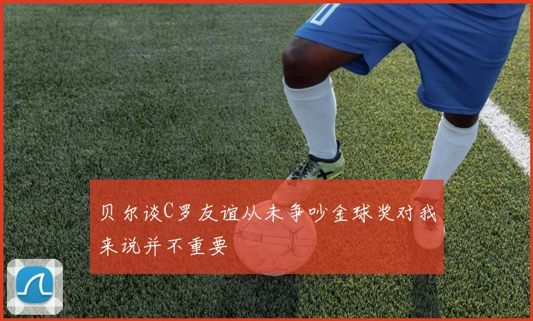 贝尔谈C罗友谊从未争吵金球奖对我来说并不重要