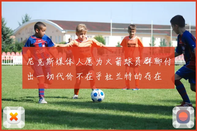 尼克斯媒体人愿为火箭球员群聊付出一切代价不在乎杜兰特的存在