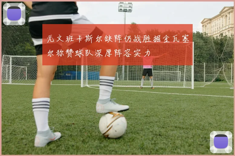 无文班卡斯尔缺阵仍战胜掘金瓦塞尔称赞球队深厚阵容实力