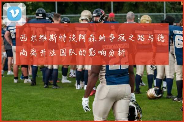 西尔维斯特谈阿森纳争冠之路与德尚离开法国队的影响分析
