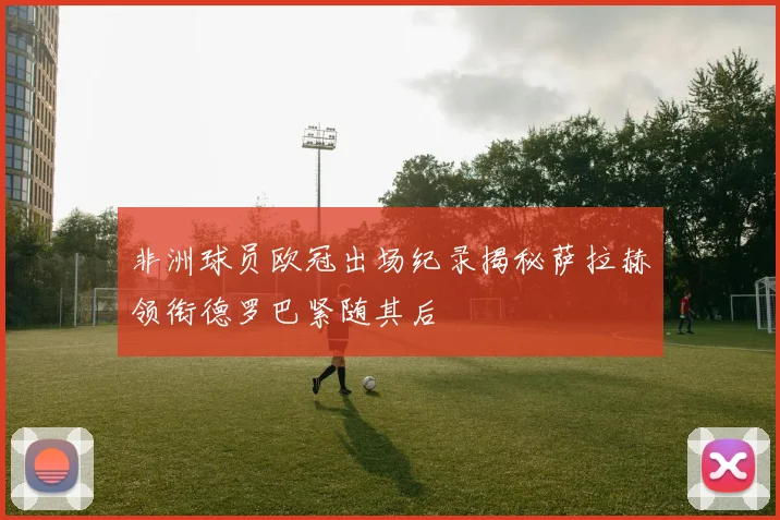 非洲球员欧冠出场纪录揭秘萨拉赫领衔德罗巴紧随其后