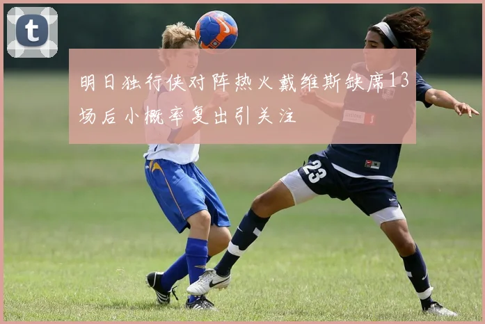 明日独行侠对阵热火戴维斯缺席13场后小概率复出引关注