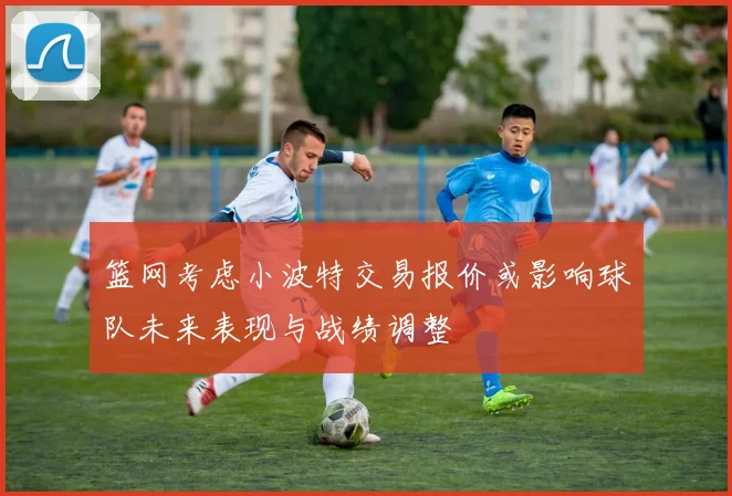 篮网考虑小波特交易报价或影响球队未来表现与战绩调整