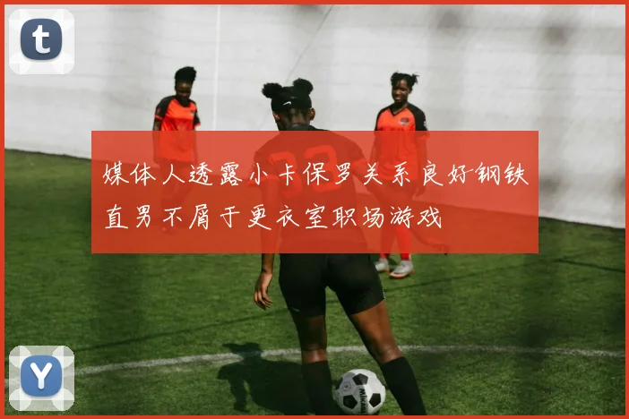 媒体人透露小卡保罗关系良好钢铁直男不屑于更衣室职场游戏