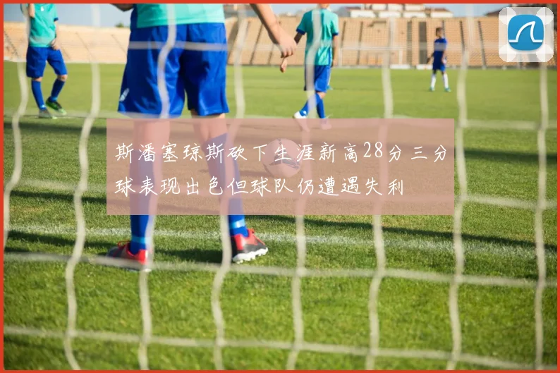 斯潘塞琼斯砍下生涯新高28分三分球表现出色但球队仍遭遇失利