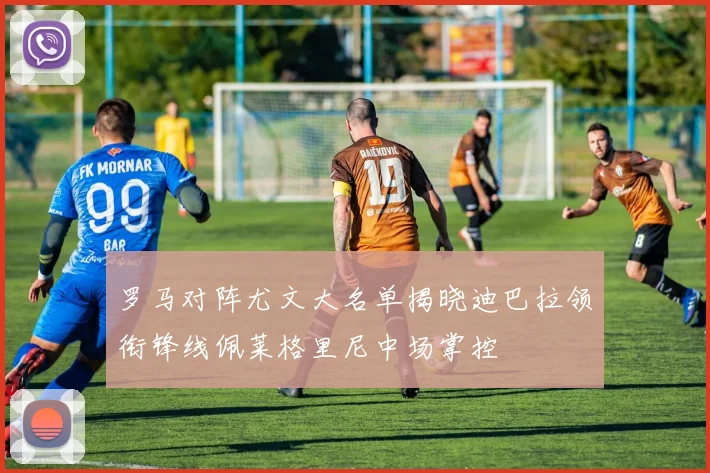 罗马对阵尤文大名单揭晓迪巴拉领衔锋线佩莱格里尼中场掌控