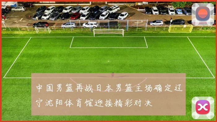 中国男篮再战日本男篮主场确定辽宁沈阳体育馆迎接精彩对决