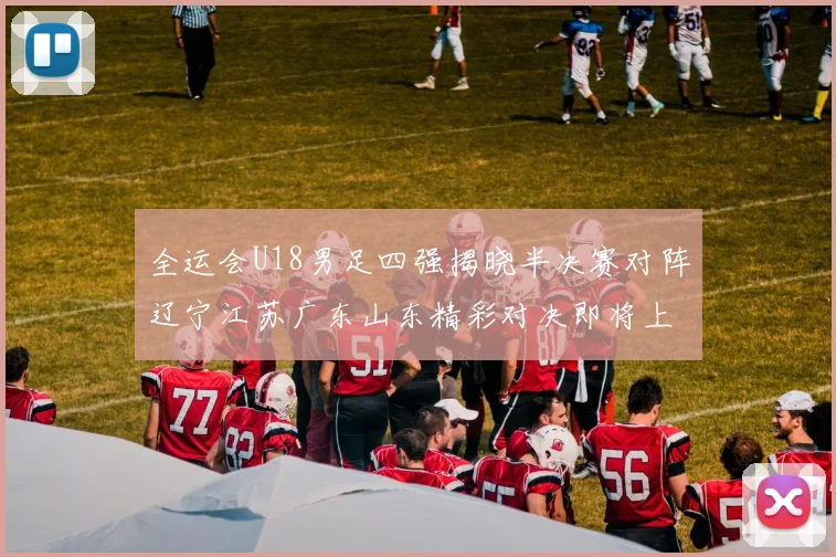 全运会U18男足四强揭晓半决赛对阵辽宁江苏广东山东精彩对决即将上演