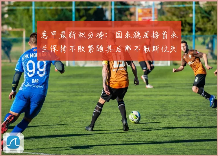 意甲最新积分榜：国米稳居榜首米兰保持不败紧随其后那不勒斯位列第三
