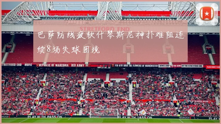 巴萨防线疲软什琴斯尼神扑难阻连续8场失球困境