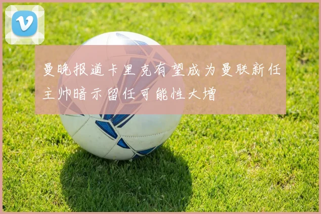 曼晚报道卡里克有望成为曼联新任主帅暗示留任可能性大增