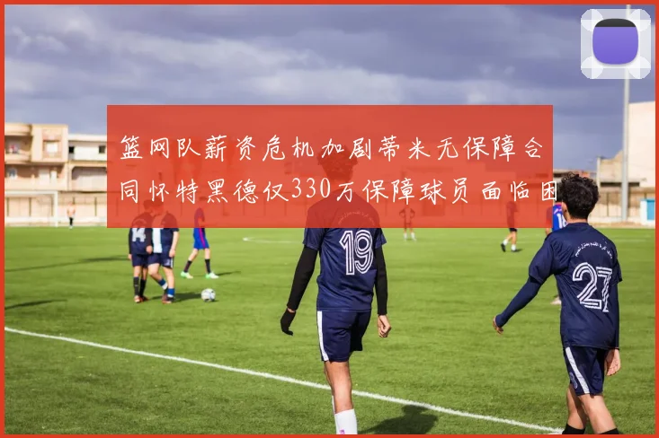 篮网队薪资危机加剧蒂米无保障合同怀特黑德仅330万保障球员面临困境