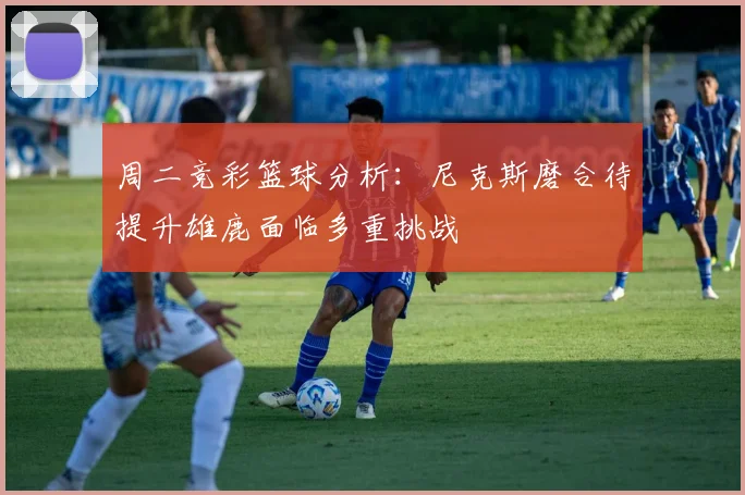 周二竞彩篮球分析：尼克斯磨合待提升雄鹿面临多重挑战