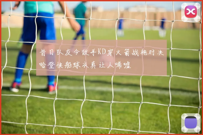 昔日队友今敌手KD穿火箭战袍对决哈登快船球衣真让人唏嘘