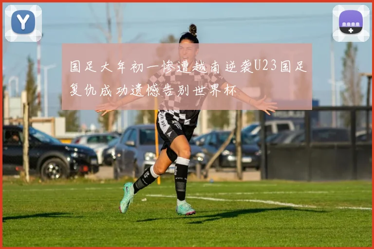 国足大年初一惨遭越南逆袭U23国足复仇成功遗憾告别世界杯