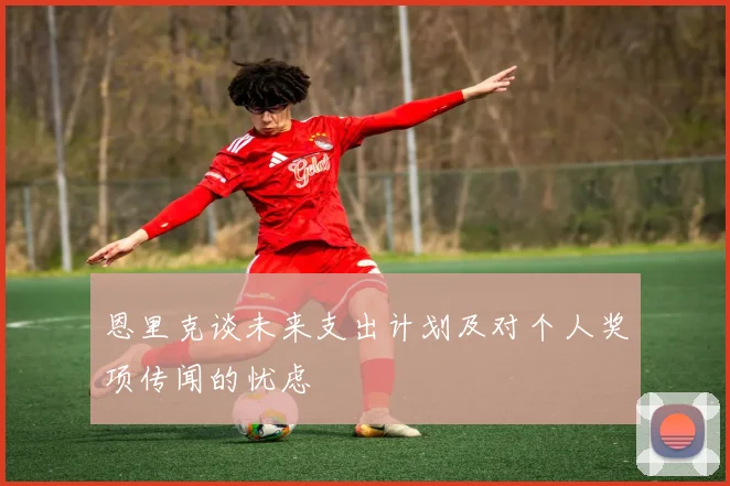 恩里克谈未来支出计划及对个人奖项传闻的忧虑