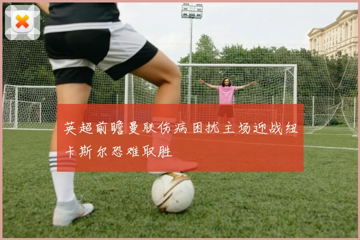 英超前瞻曼联伤病困扰主场迎战纽卡斯尔恐难取胜