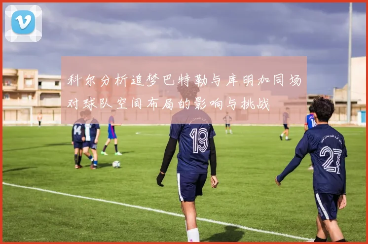 科尔分析追梦巴特勒与库明加同场对球队空间布局的影响与挑战