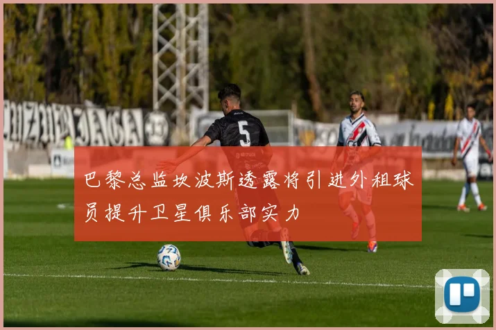 巴黎总监坎波斯透露将引进外租球员提升卫星俱乐部实力
