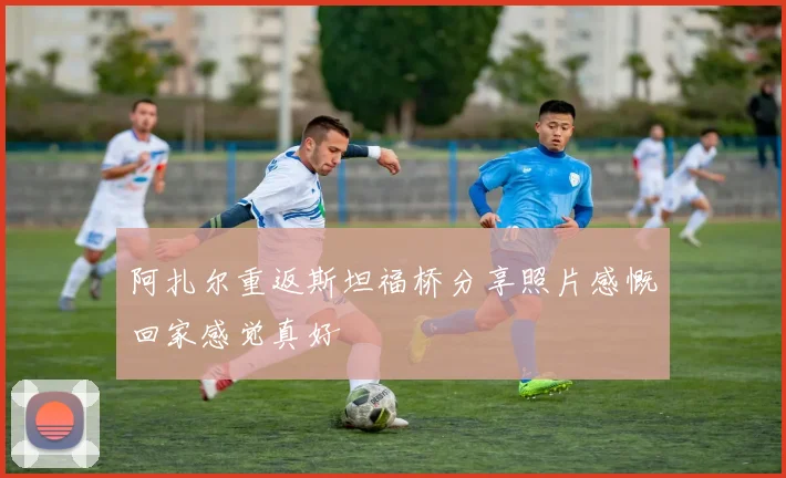 阿扎尔重返斯坦福桥分享照片感慨回家感觉真好