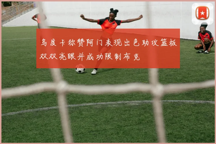 乌度卡称赞阿门表现出色助攻篮板双双亮眼并成功限制布克