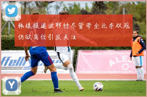 韩媒报道波耶特尽管带全北夺双冠仍欲离任引发关注