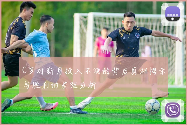 C罗对新月投入不满的背后真相揭示与胜利的差距分析