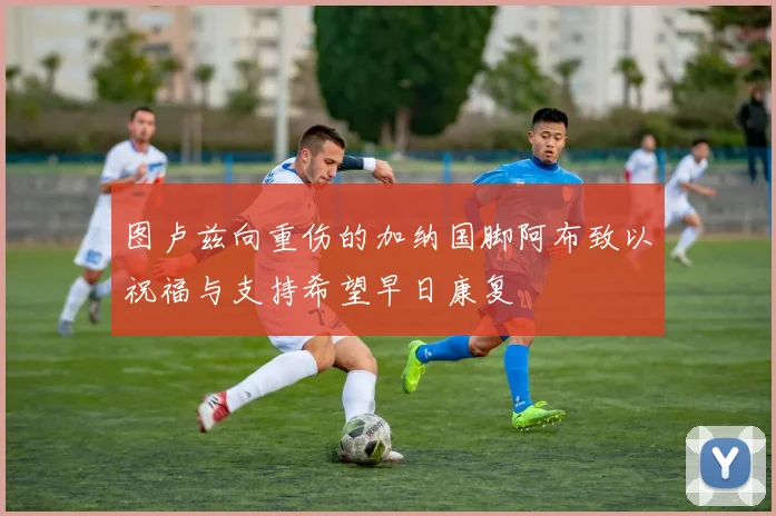 图卢兹向重伤的加纳国脚阿布致以祝福与支持希望早日康复