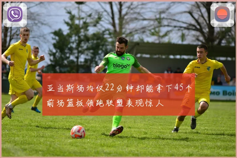 亚当斯场均仅22分钟却能拿下45个前场篮板领跑联盟表现惊人