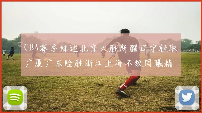 CBA赛季综述北京大胜新疆辽宁轻取广厦广东险胜浙江上海不敌同曦精彩回顾