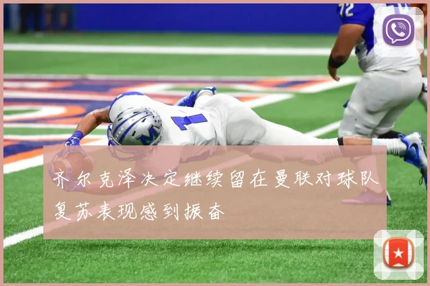 齐尔克泽决定继续留在曼联对球队复苏表现感到振奋
