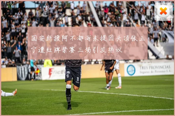国安新援阿不都海米提因头顶张玉宁遭红牌禁赛三场引发热议