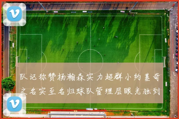 队记称赞杨瀚森实力超群小约基奇之名实至名归球队管理层眼光独到
