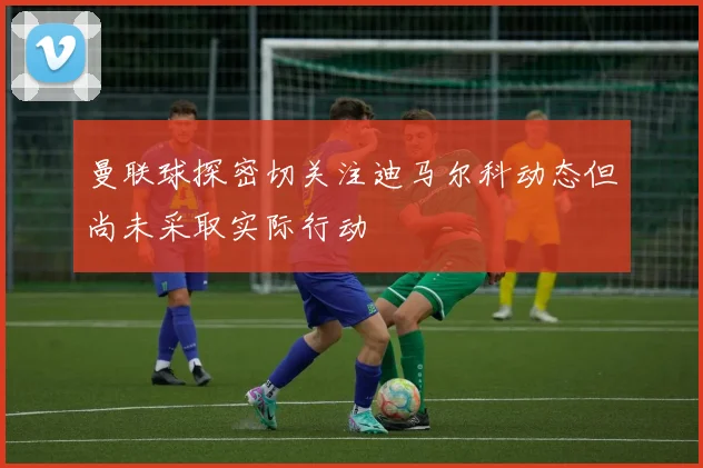 曼联球探密切关注迪马尔科动态但尚未采取实际行动