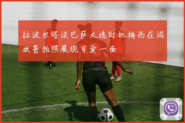 拉波尔塔谈巴萨大选时机梅西在诺坎普拍照展现可爱一面