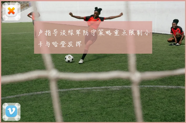 卢指导谈绿军防守策略重点限制小卡与哈登发挥