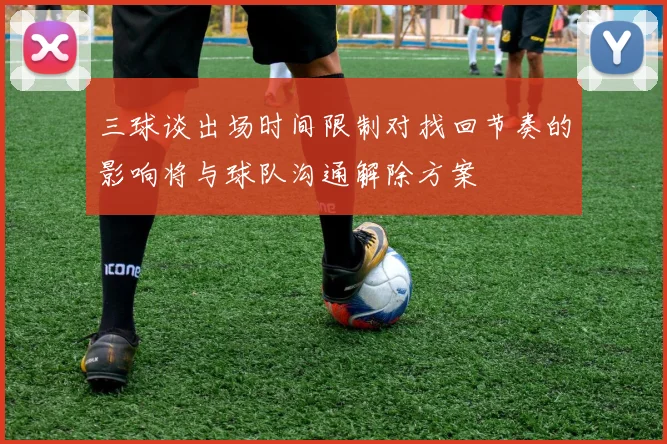 三球谈出场时间限制对找回节奏的影响将与球队沟通解除方案