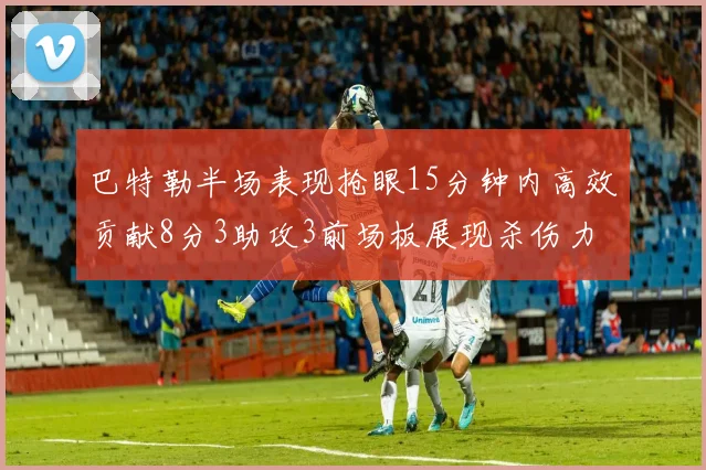 巴特勒半场表现抢眼15分钟内高效贡献8分3助攻3前场板展现杀伤力