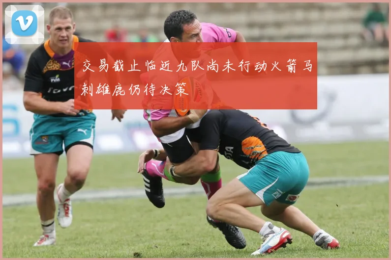 交易截止临近九队尚未行动火箭马刺雄鹿仍待决策